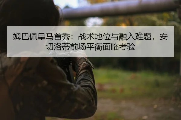 姆巴佩皇马首秀：战术地位与融入难题，安切洛蒂前场平衡面临考验