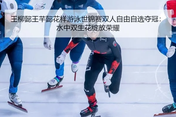 王柳懿王芊懿花样游泳世锦赛双人自由自选夺冠：水中双生花绽放荣耀