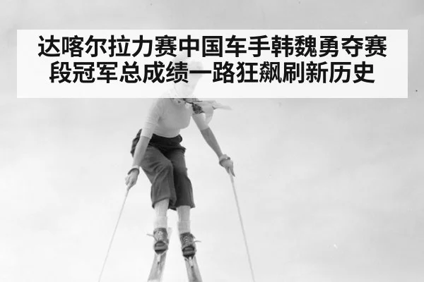 达喀尔拉力赛中国车手韩魏勇夺赛段冠军总成绩一路狂飙刷新历史