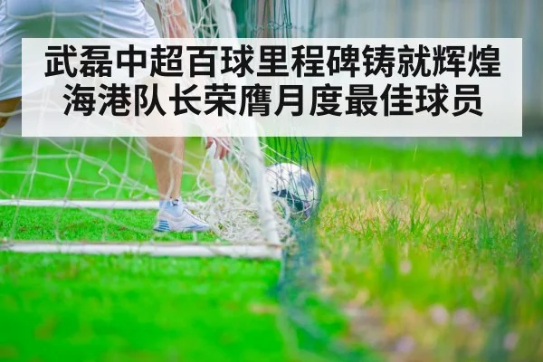 武磊中超百球里程碑铸就辉煌海港队长荣膺月度最佳球员